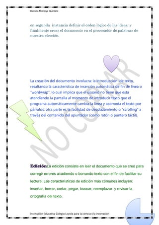 Daniela Montoya Quintero




en segunda instancia definir el orden lógico de las ideas, y
finalmente crear el documento en el procesador de palabras de
nuestra elección.




La creación del documento involucra: la introducción de texto,
resaltando la característica de inserción automática de fin de línea o
“wordwrap”, lo cual implica que el usuario no tiene que esta
atendiendo la pantalla al momento de introducir texto que el
programa automáticamente cambia la línea y acomoda el texto por
párrafos: otra parte es la facilidad de desplazamiento o “scrolling” a
través del contenido del apuntador (como ratón o puntero táctil).




EdiciónLa edición consiste en leer el documento que se creó para
corregir errores añadiendo o borrando texto con el fin de facilitar su

lectura. Las características de edición más comunes incluyen:

insertar, borrar, cortar, pegar, buscar, reemplazar y revisar la
ortografía del texto.



Institución Educativa Colegio Loyola para la ciencia y la innovación
 