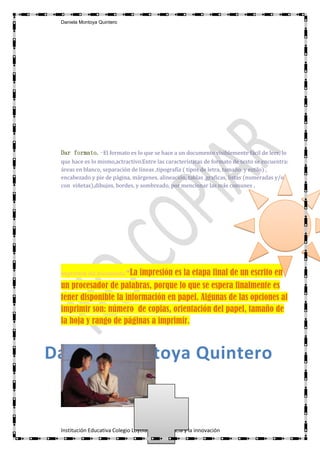 Daniela Montoya Quintero




 Dar formato.-El formato es lo que se hace a un documento visiblemente fácil de leer, lo
 que hace es lo mismo,actractivo.Entre las características de formato de texto se encuentra:
 áreas en blanco, separación de líneas ,tipografía ( tipos de letra, tamaño y estilo) ,
 encabezado y pie de página, márgenes, alineación, tablas ,graficas, listas (numeradas y/o
 con viñetas),dibujos, bordes, y sombreado, por mencionar las más comunes .




 Impresión del documento.   -La impresión es la etapa final de un escrito en
 un procesador de palabras, porque lo que se espera finalmente es
 tener disponible la información en papel. Algunas de las opciones al
 imprimir son: número de copias, orientación del papel, tamaño de
 la hoja y rango de páginas a imprimir.



Daniela Montoya Quintero


 Institución Educativa Colegio Loyola para la ciencia y la innovación
 