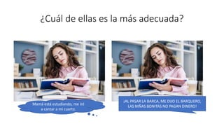 ¿Cuál de ellas es la más adecuada?
¡AL PASAR LA BARCA, ME DIJO EL BARQUERO,
LAS NIÑAS BONITAS NO PAGAN DINERO!
Mamá está estudiando, me iré
a cantar a mi cuarto.
 