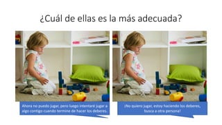 ¿Cuál de ellas es la más adecuada?
Ahora no puedo jugar, pero luego intentaré jugar a
algo contigo cuando termine de hacer los deberes.
¡No quiero jugar, estoy haciendo los deberes,
busca a otra persona!
 