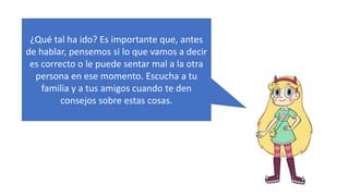 ¿Qué tal ha ido? Es importante que, antes
de hablar, pensemos si lo que vamos a decir
es correcto o le puede sentar mal a la otra
persona en ese momento. Escucha a tu
familia y a tus amigos cuando te den
consejos sobre estas cosas.
 