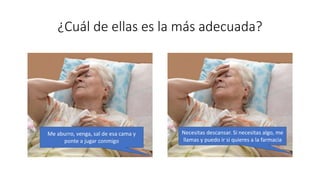 ¿Cuál de ellas es la más adecuada?
Me aburro, venga, sal de esa cama y
ponte a jugar conmigo
Necesitas descansar. Si necesitas algo, me
llamas y puedo ir si quieres a la farmacia
 