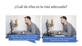 ¿Cuál de ellas es la más adecuada?
¡Mira, Papá, mira como juego a la consola!
¡Mira como mato a ese marciano! ¡Pero
mírame! ¡Deja eso y juega conmigo!
Papá, ¿puedes jugar conmigo cuando puedas?
Cuando termines de trabajar.
 