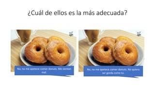 ¿Cuál de ellos es la más adecuada?
No, no me apetece comer donuts. Me sientan
mal.
No, no me apetece comer donuts. No quiero
ser gorda como tú.
 
