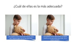¿Cuál de ellas es la más adecuada?
¿Tus padres se han divorciado? Bueno, pues
vale. Déjame jugar con tu oso, por favor.
¿Tus padres se han divorciado? Lo siento
mucho, se ve que estás muy triste. Yo lo
estaría también.
 