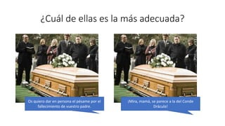 ¿Cuál de ellas es la más adecuada?
Os quiero dar en persona el pésame por el
fallecimiento de vuestro padre.
¡Mira, mamá, se parece a la del Conde
Drácula!
 