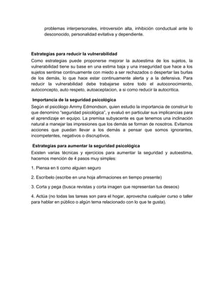 problemas interpersonales, introversión alta, inhibición conductual ante lo
desconocido, personalidad evitativa y dependiente.
Estrategias para reducir la vulnerabilidad
Como estrategias puede proponerse mejorar la autoestima de los sujetos, la
vulnerabilidad tiene su base en una estima baja y una inseguridad que hace a los
sujetos sentirse continuamente con miedo a ser rechazados o despertar las burlas
de los demás, lo que hace estar continuamente alerta y a la defensiva. Para
reducir la vulnerabilidad debe trabajarse sobre todo el autoconocimiento,
autoconcepto, auto respeto, autoaceptacion, a si como reducir la autocritica.
Importancia de la seguridad psicológica
Según el psicólogo Ammy Edmondson, quien estudio la importancia de construir lo
que denomino “seguridad psicológica”, y evaluó en particular sus implicancias para
el aprendizaje en equipo. La premisa subyacente es que tenemos una inclinación
natural a manejar las impresiones que los demás se forman de nosotros. Evitamos
acciones que puedan llevar a los demás a pensar que somos ignorantes,
incompetentes, negativos o discruptivos.
Estrategias para aumentar la seguridad psicológica
Existen varias técnicas y ejercicios para aumentar la seguridad y autoestima,
hacemos mención de 4 pasos muy simples:
1. Piensa en ti como alguien seguro
2. Escríbelo (escribe en una hoja afirmaciones en tiempo presente)
3. Corta y pega (busca revistas y corta imagen que representan tus deseos)
4. Actúa (no todas las tareas son para el hogar, aprovecha cualquier curso o taller
para hablar en público o algún tema relacionado con lo que te gusta).
 