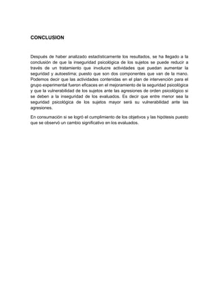 CONCLUSION
Después de haber analizado estadísticamente los resultados, se ha llegado a la
conclusión de que la inseguridad psicológica de los sujetos se puede reducir a
través de un tratamiento que involucre actividades que puedan aumentar la
seguridad y autoestima; puesto que son dos componentes que van de la mano.
Podemos decir que las actividades contenidas en el plan de intervención para el
grupo experimental fueron eficaces en el mejoramiento de la seguridad psicológica
y que la vulnerabilidad de los sujetos ante las agresiones de orden psicológico si
se deben a la inseguridad de los evaluados. Es decir que entre menor sea la
seguridad psicológica de los sujetos mayor será su vulnerabilidad ante las
agresiones.
En consumación si se logró el cumplimiento de los objetivos y las hipótesis puesto
que se observó un cambio significativo en los evaluados.
 