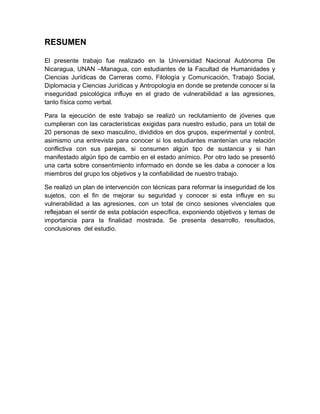 RESUMEN
El presente trabajo fue realizado en la Universidad Nacional Autónoma De
Nicaragua, UNAN –Managua, con estudiantes de la Facultad de Humanidades y
Ciencias Jurídicas de Carreras como, Filología y Comunicación, Trabajo Social,
Diplomacia y Ciencias Jurídicas y Antropología en donde se pretende conocer si la
inseguridad psicológica influye en el grado de vulnerabilidad a las agresiones,
tanto física como verbal.
Para la ejecución de este trabajo se realizó un reclutamiento de jóvenes que
cumplieran con las características exigidas para nuestro estudio, para un total de
20 personas de sexo masculino, divididos en dos grupos, experimental y control,
asimismo una entrevista para conocer si los estudiantes mantenían una relación
conflictiva con sus parejas, si consumen algún tipo de sustancia y si han
manifestado algún tipo de cambio en el estado anímico. Por otro lado se presentó
una carta sobre consentimiento informado en donde se les daba a conocer a los
miembros del grupo los objetivos y la confiabilidad de nuestro trabajo.
Se realizó un plan de intervención con técnicas para reformar la inseguridad de los
sujetos, con el fin de mejorar su seguridad y conocer si esta influye en su
vulnerabilidad a las agresiones, con un total de cinco sesiones vivenciales que
reflejaban el sentir de esta población específica, exponiendo objetivos y temas de
importancia para la finalidad mostrada. Se presenta desarrollo, resultados,
conclusiones del estudio.
 
