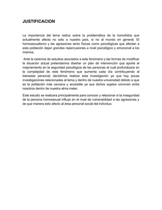 JUSTIFICACION
La importancia del tema radica sobre la problemática de la homofobia que
actualmente afecta no solo a nuestro país, si no al mundo en general. El
homosexualismo y las agresiones tanto físicas como psicológicas que afectan a
esta población dejan grandes repercusiones a nivel psicológico y emocional a los
mismos.
Ante la carencia de estudios asociados a este fenómeno y las formas de modificar
la situación actual pretendemos diseñar un plan de intervención que aporte al
mejoramiento en la seguridad psicológica de las personas el cual profundizara en
la complejidad de este fenómeno que aumenta cada día contribuyendo al
bienestar personal; decidimos realizar esta investigación ya que hay pocas
investigaciones relacionadas al tema y dentro de nuestra universidad debido a que
es la población más cercana y accesible ya que dichos sujetos conviven entre
nosotros dentro de nuestra alma mater.
Este estudio se realizara principalmente para conocer y relacionar si la inseguridad
de la persona homosexual influye en el nivel de vulnerabilidad a las agresiones y
de que manera esto afecto al área personal social del individuo.
 