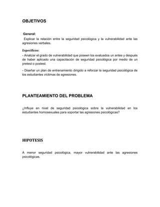 OBJETIVOS
General:
Explicar la relación entre la seguridad psicológica y la vulnerabilidad ante las
agresiones verbales.
Específicos:
- Analizar el grado de vulnerabilidad que poseen los evaluados un antes y después
de haber aplicado una capacitación de seguridad psicológica por medio de un
pretest o postest.
- Diseñar un plan de entrenamiento dirigido a reforzar la seguridad psicológica de
los estudiantes víctimas de agresiones.
PLANTEAMIENTO DEL PROBLEMA
¿Influye en nivel de seguridad psicológica sobre la vulnerabilidad en los
estudiantes homosexuales para soportar las agresiones psicológicas?
HIPOTESIS
A menor seguridad psicológica, mayor vulnerabilidad ante las agresiones
psicológicas.
 