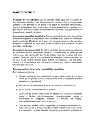 MARCO TEORICO
Concepto de vulnerabilidad: Este es aplicado a todo aquel ser susceptible de
ser lastimado o herido ya sea físicamente o moralmente. Este concepto puede
aplicarse a una persona o a un grupo social según su capacidad para prevenir,
resistir y sobreponerse de un impacto. Las personas vulnerables son aquellas que,
por distintos motivos, no tienen desarrollada esta capacidad y que, por lo tanto, se
encuentran en situación de riesgo.
Concepto de seguridad psicológica: Este concepto alude al estado de equilibrio
mental que le permite a una persona sentir confianza en su propio yo, y entender
positivamente las dificultades de la vida. Una persona insegura es la que debe
refugiarse y apoyarse en otras para poder sobrellevar sus problemas, lo que
angustian y desbordan.
Concepto de homosexualidad: Se define a este tipo de orientación sexual como
la preferencia erótica, (incluyendo fantasías y experiencias) por personas del
mismo sexo, con disminución del interés erótico hacia las personas del sexo
opuesto. El termino gay. Se utiliza para referirse a las personas homosexuales; en
el caso de las mujeres también puede hablarse de lesbianas. Por otra parte,
cuando una persona siente atracción sexual por hombres y mujeres, se le puede
clasificar como bisexual.
Factores que intervienen en la vulnerabilidad psicológica
Entre estas encontramos:
 Ciertas experiencias tempranas (estilo de vida sobreprotector y con poco
cariño de los padres, vinculo inseguro entre niño y cuidadores, eventos
estresantes o traumáticos)
 Experiencias de separación y ansiedad por separación en la infancia
 Abuso sexual y maltrato físico en la infancia
 Ocurrencia de eventos estresantes en edades más avanzadas (conflicto
marital o familiar, divorcio/separación, nacimiento/aborto, muerte o
enfermedad de allegados, reacción al consumo de drogas,
enfermedades/operaciones importantes, etc.)
 Características de personalidad susceptible a la ansiedad, poca asertividad,
poca confianza en si mismo, elevada ansiedad y retraimiento social, miedo
a la evaluación negativa, elevada búsqueda de aprobación, evitación de
 