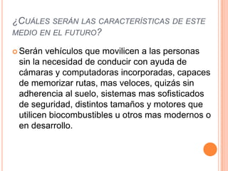 ¿CUÁLES SERÁN LAS CARACTERÍSTICAS DE ESTE
MEDIO EN EL FUTURO?

 Serán  vehículos que movilicen a las personas
 sin la necesidad de conducir con ayuda de
 cámaras y computadoras incorporadas, capaces
 de memorizar rutas, mas veloces, quizás sin
 adherencia al suelo, sistemas mas sofisticados
 de seguridad, distintos tamaños y motores que
 utilicen biocombustibles u otros mas modernos o
 en desarrollo.
 