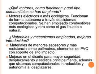 ¿Qué motores, como funcionan y qué tipo
combustibles se han empleado?
 Motores eléctricos o más ecológicos. Funcionan
  de forma autónoma a través de sistemas
  computacionales. Se han empleado combustibles
  más ecológicos y otro como el gas licuado o
  natural.
  ¿Materiales y mecanismos empleados, mejoras
introducidas?
 Materiales de menores espesores y más
  resistencia como polímetros, elementos de PVC
  con soporte de alto impacto.
 Mejoras en el diseño para mayor seguridad,
  desplazamiento y estética principalmente, además
  que sistemas computacionales introducidos y
  autonomía al desplazarse.
 