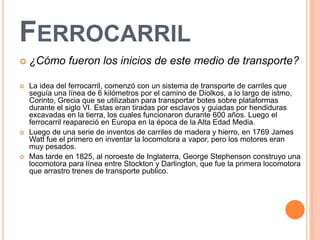 FERROCARRIL
   ¿Cómo fueron los inicios de este medio de transporte?

   La idea del ferrocarril, comenzó con un sistema de transporte de carriles que
    seguía una línea de 6 kilómetros por el camino de Diolkos, a lo largo de istmo,
    Corinto, Grecia que se utilizaban para transportar botes sobre plataformas
    durante el siglo VI. Estas eran tiradas por esclavos y guiadas por hendiduras
    excavadas en la tierra, los cuales funcionaron durante 600 años. Luego el
    ferrocarril reapareció en Europa en la época de la Alta Edad Media.
   Luego de una serie de inventos de carriles de madera y hierro, en 1769 James
    Watt fue el primero en inventar la locomotora a vapor, pero los motores eran
    muy pesados.
   Mas tarde en 1825, al noroeste de Inglaterra, George Stephenson construyo una
    locomotora para línea entre Stockton y Darlington, que fue la primera locomotora
    que arrastro trenes de transporte publico.
 