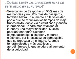 ¿CUÁLES SERÁN LAS CARACTERÍSTICAS DE
ESTE MEDIO EN EL FUTURO?
 Será capas de trasportar un 50% mas de
 mercancías y un 60% mas de pasajeros,
 también habrá un aumento en la velocidad,
 por lo que se reducirán los tiempos de viaje,
 trafico mixto, doble vía electrificada y ancho
 internacional. Tendrá más vitalidad al
 interior y una mayor fiabilidad. Quizás
 podrían tener más sistemas
 computacionales al interior y motores
 eléctricos, por la escasez de combustible
 que se produzca en el futuro. Además
 tendrán diseños más estéticos y
 aerodinámicos lo que ayudara al aumento
 de la velocidad.
 