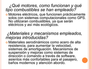 ¿Qué motores, como funcionan y qué
tipo combustibles se han empleado?
 Motores  eléctricos, que funcionen prácticamente
 solos con sistemas computacionales como GPS.
 No utilizaran combustibles, ya que serán
 eléctricos y así más ecológicos.

¿Materiales y mecanismos empleados,
mejoras introducidas?
 Materialesaerodinámicos como acero de alta
 resistencia, para aumentar la velocidad,
 sistemas de amortiguación. Mecanismos de
 suspensión y mejoras como sistemas de
 dirección o comando a través de software,
 asientos más confortables para el pasajero,
 baños modernos y atención abordo.
 