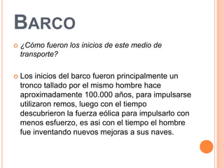 BARCO
   ¿Cómo fueron los inicios de este medio de
    transporte?

   Los inicios del barco fueron principalmente un
    tronco tallado por el mismo hombre hace
    aproximadamente 100.000 años, para impulsarse
    utilizaron remos, luego con el tiempo
    descubrieron la fuerza eólica para impulsarlo con
    menos esfuerzo, es asi con el tiempo el hombre
    fue inventando nuevos mejoras a sus naves.
 