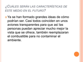 ¿CUÁLES SERÁN LAS CARACTERÍSTICAS DE
ESTE MEDIO EN EL FUTURO?

 Ya se han formado grandes ideas de cómo
 podrían ser. Casi todos coinciden en unos
 aviones transparentes para que así las
 personas puedan apreciar mucho mejor la
 vista que se ofrece, también reemplazaran
 el combustible para no contaminar el
 ambiente.
 