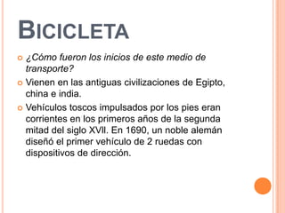 BICICLETA
 ¿Cómo fueron los inicios de este medio de
  transporte?
 Vienen en las antiguas civilizaciones de Egipto,
  china e india.
 Vehículos toscos impulsados por los pies eran
  corrientes en los primeros años de la segunda
  mitad del siglo XVll. En 1690, un noble alemán
  diseñó el primer vehículo de 2 ruedas con
  dispositivos de dirección.
 