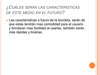 ¿CUÁLES SERÁN LAS CARACTERÍSTICAS
DE ESTE MEDIO EN EL FUTURO?

   Las características a futuro de la bicicleta, serán de
    que estas tendrán mas comodidad para el usuario
    y brindaran mas facilidad al usarlas, también serán
    mas rápidas y livianas.
 