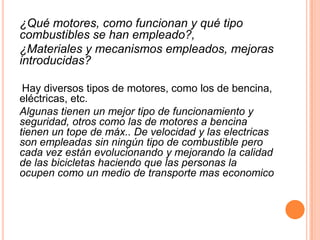 ¿Qué motores, como funcionan y qué tipo
combustibles se han empleado?,
¿Materiales y mecanismos empleados, mejoras
introducidas?

 Hay diversos tipos de motores, como los de bencina,
eléctricas, etc.
Algunas tienen un mejor tipo de funcionamiento y
seguridad, otros como las de motores a bencina
tienen un tope de máx.. De velocidad y las electricas
son empleadas sin ningún tipo de combustible pero
cada vez están evolucionando y mejorando la calidad
de las bicicletas haciendo que las personas la
ocupen como un medio de transporte mas economico
 