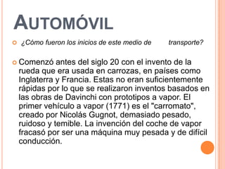 AUTOMÓVIL
   ¿Cómo fueron los inicios de este medio de   transporte?

 Comenzó      antes del siglo 20 con el invento de la
    rueda que era usada en carrozas, en países como
    Inglaterra y Francia. Estas no eran suficientemente
    rápidas por lo que se realizaron inventos basados en
    las obras de Davinchi con prototipos a vapor. El
    primer vehículo a vapor (1771) es el "carromato",
    creado por Nicolás Gugnot, demasiado pesado,
    ruidoso y temible. La invención del coche de vapor
    fracasó por ser una máquina muy pesada y de difícil
    conducción.
 