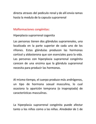 directa atraves del pediculo renal y de allí envía ramas
hasta la medula de la capsula suprarrenal
Malformaciones congénitas:
Hiperplasia suprarrenal cogenita
Las personas tienen dos glándulas suprarrenales, una
localizada en la parte superior de cada uno de los
riñones. Estas glándulas producen las hormonas
cortisol y aldosterona que son esenciales para la vida.
Las personas con hiperplasia suprarrenal congénita
carecen de una enzima que la glándula suprarrenal
necesita para producir las hormonas.
Al mismo tiempo, el cuerpo produce más andrógenos,
un tipo de hormona sexual masculina, lo cual
ocasiona la aparición temprana (o inapropiada) de
características masculinas.
La hiperplasia suprarrenal congénita puede afectar
tanto a los niños como a las niñas. Alrededor de 1 de
 