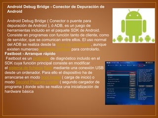 Android Debug Bridge - Conector de Depuración de
Android
Android Debug Bridge ( Conector o puente para
depuración de Android ), ó ADB, es un juego de
herramientas incluido en el paquete SDK de Android.
Consiste en programas con función tanto de cliente, como
de servidor, que se comunican entre ellos. El uso normal
del ADB se realiza desde la línea de comandos , aunque
existen numerosointerfaces gráficos para controlarlo.
Fastboot - Arranque rápido
Fastboot es un protocolo de diagnóstico incluido en el
SDK cuya función principal consiste en modificar
el sistema de ficheros flash mediante una conexión USB
desde un ordenador. Para ello el dispositivo ha de
arrancarse en modo boot loader ( carga de inicio) o
modo Second Program Loader ( segundo cargador de
programa ) donde sólo se realiza una inicialización de
hardware básica
 