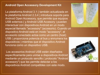 Android Open Accessory Development Kit
La plataforma Android 3.1 ( también actualizada en
la plataforma Android 2.3.4 ) introduce soporte para
Android Open Accessory, que permite que equipos
USB externos ( y Android USB Accesory ) puedan
interactuar con dispositivos Android en un modo
especial llamado "accessory" (accesorio). Cuando un
dispositivo Android está en modo "accessory", el
accesorio conectado actúa como un centro (host)
USB ( proporciona potencia al bus y ennumera los
dispositivos ) mientras que el dispositivo Android
funciona como un dispositivo USB.
Los accesorios Android USB están diseñados
específicamente para unirse a dispositivos Android
mediante un protocolo sencillo ( protocolo "Android
accessory") que les permite detectar a los
dispositivos Android compatibles con este modo.
 