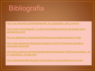 https://es.wikipedia.org/wiki/Desarrollo_de_programas_para_Android
https://prezi.com/nh6gpof0_n1v/los-5-principales-entornos-de-trabajo-para-
aplicaiones-movil/
http://es.slideshare.net/angelo4037/entornos-de-desarrollo-para-mviles
http://sistemasoperat-informatica.blogspot.mx/2012/12/sistema-operativo-
comercial-y-libre.html
http://www.pcactual.com/articulo/laboratorio/especiales/12206/procesadores_pa
ra_dispositivos_moviles.html
http://maclausmoviles.blogspot.mx/p/evolucion-de-la-telefonia-movil.html
Bibliografia
 