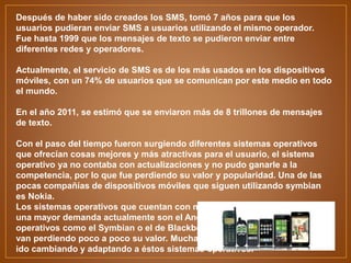 Después de haber sido creados los SMS, tomó 7 años para que los
usuarios pudieran enviar SMS a usuarios utilizando el mismo operador.
Fue hasta 1999 que los mensajes de texto se pudieron enviar entre
diferentes redes y operadores.
Actualmente, el servicio de SMS es de los más usados en los dispositivos
móviles, con un 74% de usuarios que se comunican por este medio en todo
el mundo.
En el año 2011, se estimó que se enviaron más de 8 trillones de mensajes
de texto.
Con el paso del tiempo fueron surgiendo diferentes sistemas operativos
que ofrecían cosas mejores y más atractivas para el usuario, el sistema
operativo ya no contaba con actualizaciones y no pudo ganarle a la
competencia, por lo que fue perdiendo su valor y popularidad. Una de las
pocas compañías de dispositivos móviles que siguen utilizando symbian
es Nokia.
Los sistemas operativos que cuentan con mejores características y tienen
una mayor demanda actualmente son el Android y el iOS. Sistemas
operativos como el Symbian o el de Blackberry se van quedando atrás y
van perdiendo poco a poco su valor. Muchas compañías de teléfono se han
ido cambiando y adaptando a éstos sistemas operativos.
 