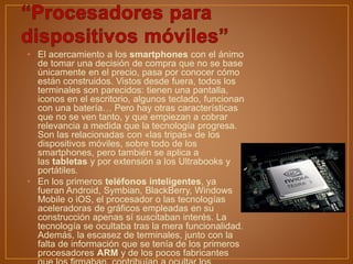 • El acercamiento a los smartphones con el ánimo
de tomar una decisión de compra que no se base
únicamente en el precio, pasa por conocer cómo
están construidos. Vistos desde fuera, todos los
terminales son parecidos: tienen una pantalla,
iconos en el escritorio, algunos teclado, funcionan
con una batería… Pero hay otras características
que no se ven tanto, y que empiezan a cobrar
relevancia a medida que la tecnología progresa.
Son las relacionadas con «las tripas» de los
dispositivos móviles, sobre todo de los
smartphones, pero también se aplica a
las tabletas y por extensión a los Ultrabooks y
portátiles.
• En los primeros teléfonos inteligentes, ya
fueran Android, Symbian, BlackBerry, Windows
Mobile o iOS, el procesador o las tecnologías
aceleradoras de gráficos empleadas en su
construcción apenas sí suscitaban interés. La
tecnología se ocultaba tras la mera funcionalidad.
Además, la escasez de terminales, junto con la
falta de información que se tenía de los primeros
procesadores ARM y de los pocos fabricantes
 