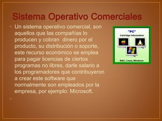 • Un sistema operativo comercial, son
aquellos que las compañías lo
producen y cobran dinero por el
producto, su distribución o soporte,
este recurso económico se emplea
para pagar licencias de ciertos
programas no libres, darle salario a
los programadores que contribuyeron
a crear este software que
normalmente son empleados por la
empresa, por ejemplo: Microsoft.
•
 