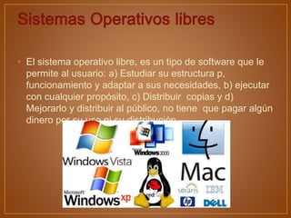 • El sistema operativo libre, es un tipo de software que le
permite al usuario: a) Estudiar su estructura p,
funcionamiento y adaptar a sus necesidades, b) ejecutar
con cualquier propósito, c) Distribuir copias y d)
Mejorarlo y distribuir al público, no tiene que pagar algún
dinero por su uso ni su distribución.
 