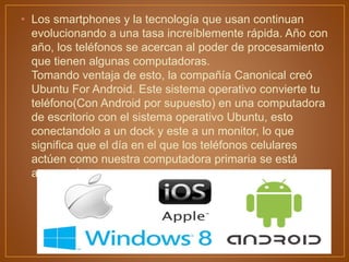 • Los smartphones y la tecnología que usan continuan
evolucionando a una tasa increíblemente rápida. Año con
año, los teléfonos se acercan al poder de procesamiento
que tienen algunas computadoras.
Tomando ventaja de esto, la compañía Canonical creó
Ubuntu For Android. Este sistema operativo convierte tu
teléfono(Con Android por supuesto) en una computadora
de escritorio con el sistema operativo Ubuntu, esto
conectandolo a un dock y este a un monitor, lo que
significa que el día en el que los teléfonos celulares
actúen como nuestra computadora primaria se está
acercando.
 