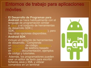 • El Desarrollo de Programas para
Android se hace habitualmente con el
lenguaje de programación similar
a Java2 y el conjunto de herramientas
de desarrollo SDK (
SDK, SoftwareDevelopment Kit ), pero
hay otras opciones disponibles.
• Android SDK
• incluye un conjunto de herramientas
de desarrollo.9 Comprende
un depurador de código, biblioteca,
un simulador de teléfono basado
en QEMU, documentación, ejemplos
de código y tutoriales.
• Además, los programadores pueden
usar un editor de texto para escribir
ficheros Java y XML y utilizar
comandos en un terminal
 