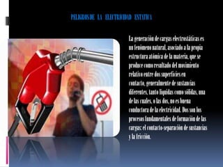 PELIGROS DE LA ELECTRICIDAD ESTATICA

                         La generación de cargas electrostáticas es
                         un fenómeno natural, asociado a la propia
                         estructura atómica de la materia, que se
                         produce como resultado del movimiento
                         relativo entre dos superficies en
                         contacto, generalmente de sustancias
                         diferentes, tanto líquidas como sólidas, una
                         de las cuales, o las dos, no es buena
                         conductora de la electricidad. Dos son los
                         procesos fundamentales de formación de las
                         cargas: el contacto-separación de sustancias
                         y la fricción.
 