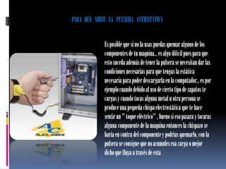 PARA QUÉ SIRVE LA PULSERA ANTIESTÁTICA


             Es posible que si no la usas puedas quemar alguno de los
             componentes de tu maquina... es algo difícil pues para que
             esto suceda además de tener la pulsera se necesitan dar las
             condiciones necesarias para que tengas la estática
             necesaria para poder descargarla en la computador... es por
             ejemplo cuando debido al uso de cierto tipo de zapatos te
             cargas y cuando tocas alguna metal u otra persona se
             produce una pequeña chispa electrostática que te hace
             sentir un " toque eléctrico" , bueno si eso pasara y tocaras
             alguna componente de la maquina entonces la chispazo se
             haría en contra del componente y podrías quemarlo, con la
             pulsera se consigue que no acumules esa carga o mejor
             dicho que fluya a través de esta
 