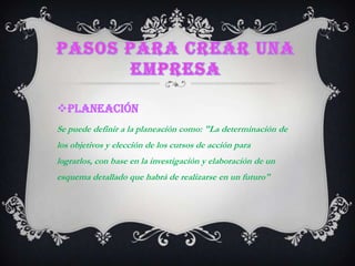 Pasos para crear una empresaPLANEACIÓNSe puede definir a la planeación como: "La determinación de los objetivos y elección de los cursos de acción para lograrlos, con base en la investigación y elaboración de un esquema detallado que habrá de realizarse en un futuro"