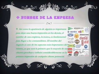 Nombre de la empresa Así como la apariencia de alguien es importante para dejar una buena impresión en los demás, el nombre de una empresa, la marca, es fundamental para llegar a los consumidores. El nombre del negocio es uno de los aspectos más importantes del mismo, ya que será lo primero que la mayoría de sus clientes perciban e influirá considerablemente en la primera impresión de cualquier cliente potencial. 