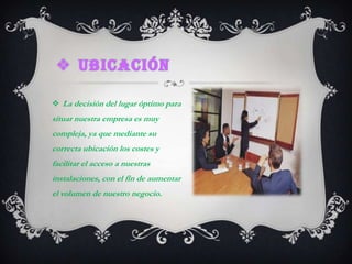 Ubicación La decisión del lugar óptimo para situar nuestra empresa es muy compleja, ya que mediante su correcta ubicación los costes y facilitar el acceso a nuestras instalaciones, con el fin de aumentar el volumen de nuestro negocio.
