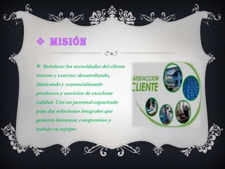 misiónSatisfacer las necesidades del cliente interno y externo: desarrollando, fabricando y comercializando productos y servicios de excelente calidad. Con un personal capacitado para dar soluciones integrales que generen bienestar, compromiso y trabajo en equipo.