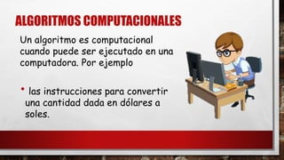 ALGORITMOS COMPUTACIONALES 
Un algoritmo es computacional 
cuando puede ser ejecutado en una 
computadora. Por ejemplo 
• las instrucciones para convertir 
una cantidad dada en dólares a 
soles. 
 