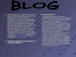 Habitualmente, en cada artículo de un blog, los lectores pueden escribir sus comentarios y el autor darles respuesta, de forma que es posible establecer un diálogo. No obstante es necesario precisar que ésta es una opción que depende de la decisión que tome al respecto el autor del blog, pues las herramientas permiten diseñar blogs en los cuales no todos los internautas -o incluso ninguno- puedan participar. El uso o tema de cada blog es particular, los hay de tipo personal,  periodístico , empresarial o corporativo,  tecnológico , educativo (edublogs),  políticos , etc.  También podemos encontrar el blog fotográfico: Blog fotográfico La palabra fotolog (o fotoblog) originalmente se refería a una variante de  blog , que consiste básicamente en una galería de imágenes  fotográficas  publicadas regularmente por uno o más amantes de la fotografía. El texto es tanto o más importante que la foto. Generalmente esta ilustra un aspecto importante del texto y otras veces el texto describe el contenido de la foto. Muchas veces se aceptan comentarios en la forma de libro de visitas, y estos habitualmente se refieren a la fotografía, o al igual que cualquier blog, a los hechos relatados. Existen sitios dedicados a hospedar estas bitácoras como Flickr o Blogspot pero lo habitual es que este tipo de fotologs estén en un sitio cuyo dueño es una única persona.  BLOG 