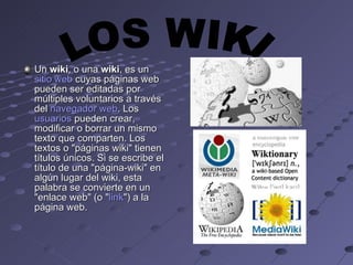Un  wiki , o una  wiki , es un  sitio web  cuyas páginas web pueden ser editadas por múltiples voluntarios a través del  navegador web . Los  usuarios  pueden crear, modificar o borrar un mismo texto que comparten. Los textos o "páginas wiki" tienen títulos únicos. Si se escribe el título de una "página-wiki" en algún lugar del wiki, esta palabra se convierte en un "enlace web" (o " link ") a la página web.  LOS WIKI 