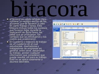 el término es usado también para nombrar un registro escrito de las acciones que se llevaron a cabo en cierto trabajo o tarea. Esta bitácora incluye todos los sucesos que tuvieron lugar durante la realización de dicha tarea, las fallas que se produjeron, los cambios que se introdujeron y los costos que ocasionaron. El Cuaderno o bitácora de trabajo es un cuaderno en el cual estudiantes, diseñadores y trabajadores de empresas en general, entre otros, desarrollan su trabajo, anotan cualquier información que consideren que puede resultar útil para su trabajo. Esto no se aplica solamente a asuntos laborales. bitacora 