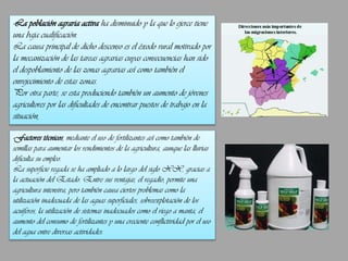 -La población agraria activa ha disminuido y la que lo ejerce tiene
una baja cualificación.
La causa principal de dicho descenso es el éxodo rural motivado por
la mecanización de las tareas agrarias cuyas consecuencias han sido
el despoblamiento de las zonas agrarias así como también el
envejecimiento de estas zonas.
Por otra parte, se esta produciendo también un aumento de jóvenes
agricultores por las dificultades de encontrar puestos de trabajo en la
situación,
-Factores técnicos, mediante el uso de fertilizantes así como también de
semillas para aumentar los rendimientos de la agricultura, aunque las lluvias
dificulta su empleo.
La superficie regada se ha ampliado a lo largo del siglo XX, gracias a
la actuación del Estado. Entre sus ventajas, el regadío, permite una
agricultura intensiva, pero también causa ciertos problemas como la
utilización inadecuada de las aguas superficiales, sobreexplotación de los
acuíferos, la utilización de sistemas inadecuados como el riego a manta, el
aumento del consumo de fertilizantes y una creciente conflictividad por el uso
del agua entre diversas actividades.

 