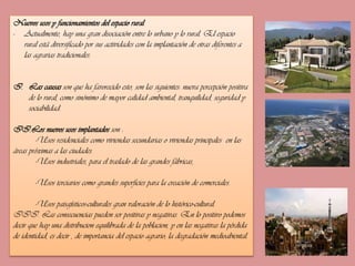 Nuevos usos y funcionamientos del espacio rural
- Actualmente, hay una gran disociación entre lo urbano y lo rural. El espacio
rural está diversificado por sus actividades con la implantación de otras diferentes a
las agrarias tradicionales.
I. Las causas son que ha favorecido esto, son las siguientes: nueva percepción positiva
de lo rural, como sinónimo de mayor calidad ambiental, tranquilidad, seguridad y
sociabilidad.
II.Los nuevos usos implantados son :
-Usos residenciales como viviendas secundarias o viviendas principales en las
áreas próximas a las ciudades.
-Usos industriales, para el traslado de las grandes fábricas,
-Usos terciarios como grandes superficies para la creación de comerciales.
-Usos paisajísticos-culturales gran valoración de lo histórico-cultural.
III. Las consecuencias pueden ser positivas y negativas. En lo positivo podemos
decir que hay una distribucion equilibrada de la poblacion, y en las negativas la pérdida
de identidad, es decir , de importancia del espacio agrario; la degradación medioabiental.

 