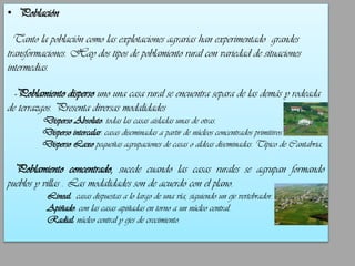 • Población
Tanto la población como las explotaciones agrarias han experimentado grandes
transformaciones. Hay dos tipos de poblamiento rural con variedad de situaciones
intermedias.
-Poblamiento disperso uno una casa rural se encuentra separa de las demás y rodeada

de terrazgos. Presenta diversas modalidades
Disperso Absoluto: todas las casas aisladas unas de otras.
Disperso intercalar: casas diseminadas a partir de núcleos concentrados primitivos.
Disperso Laxo pequeñas agrupaciones de casas o aldeas diseminadas. Típico de Cantabria.

Poblamiento concentrado, sucede cuando las casas rurales se agrupan formando
pueblos y villas . Las modalidades son de acuerdo con el plano.
Lineal: casas dispuestas a lo largo de una vía, siguiendo un eje vertebrador.
Apiñado: con las casas apiñadas en torno a un núcleo central.
Radial: núcleo central y ejes de crecimiento.

 